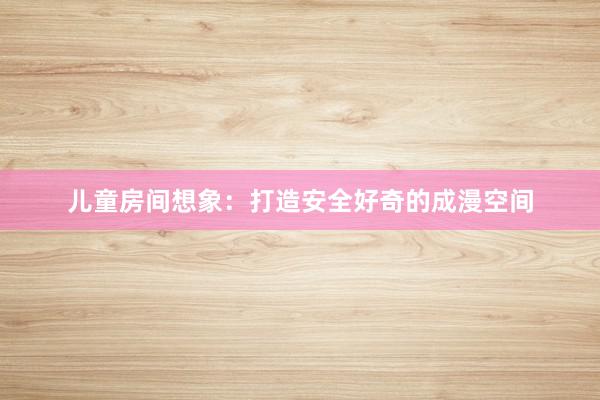 儿童房间想象：打造安全好奇的成漫空间