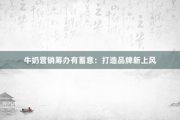 牛奶营销筹办有蓄意：打造品牌新上风